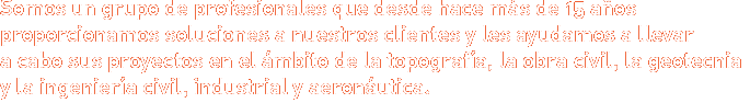 Somos un grupo de profesionales que desde hace más de 15 años proporcionamos soluciones a nuestros clientes y les ayudamos a llevar a cabo sus proyectos en el ámbito de la topografía, la obra civil, la geotecnia y la ingeniería civil, industrial y aeronáutica.
